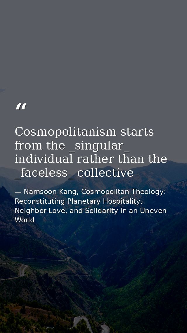 Cosmopolitanism starts from the _singular_ individual rather than the _faceless_ collective — Namsoon Kang, Cosmopolitan Theology: Reconstituting Planetary Hospitality, Neighbor-Love, and Solidarity in an Uneven World