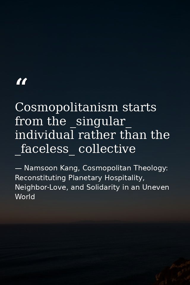 Cosmopolitanism starts from the _singular_ individual rather than the _faceless_ collective — Namsoon Kang, Cosmopolitan Theology: Reconstituting Planetary Hospitality, Neighbor-Love, and Solidarity in an Uneven World