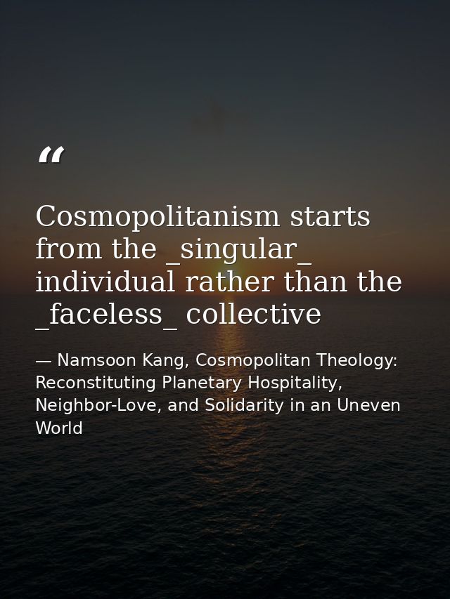 Cosmopolitanism starts from the _singular_ individual rather than the _faceless_ collective — Namsoon Kang, Cosmopolitan Theology: Reconstituting Planetary Hospitality, Neighbor-Love, and Solidarity in an Uneven World