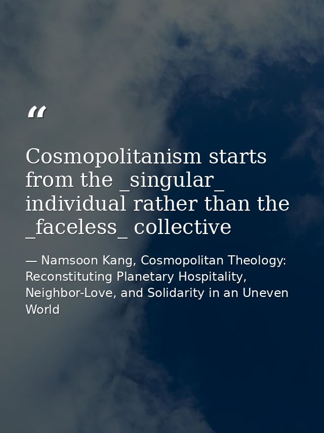 Cosmopolitanism starts from the _singular_ individual rather than the _faceless_ collective — Namsoon Kang, Cosmopolitan Theology: Reconstituting Planetary Hospitality, Neighbor-Love, and Solidarity in an Uneven World
