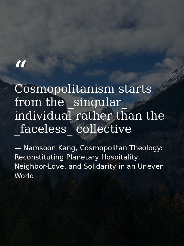 Cosmopolitanism starts from the _singular_ individual rather than the _faceless_ collective — Namsoon Kang, Cosmopolitan Theology: Reconstituting Planetary Hospitality, Neighbor-Love, and Solidarity in an Uneven World