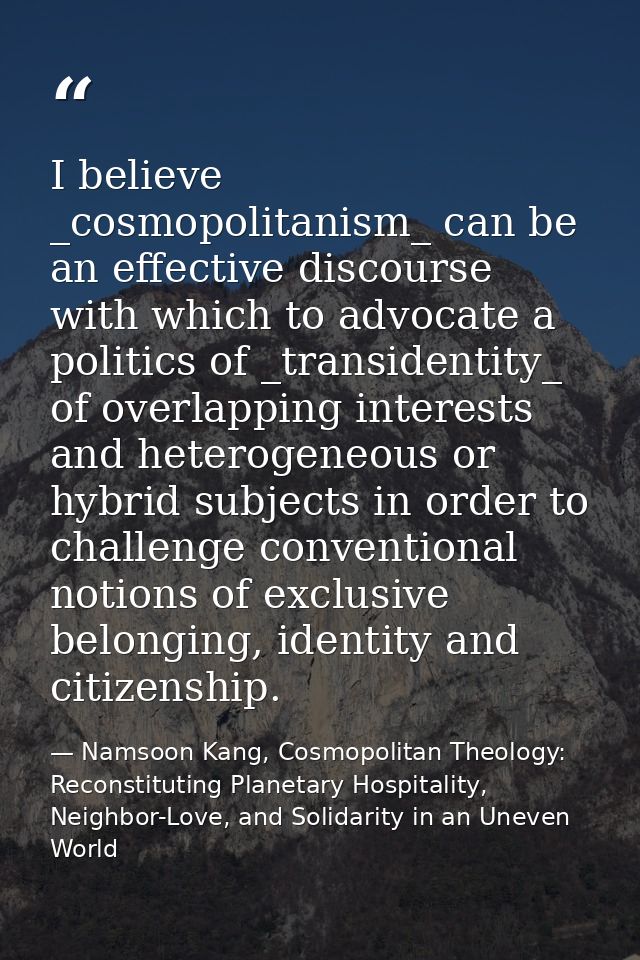 I believe _cosmopolitanism_ can be an effective discourse with which to advocate a politics of _transidentity_ of overla — Namsoon Kang, Cosmopolitan Theology: Reconstituting Planetary Hospitality, Neighbor-Love, and Solidarity in an Uneven World