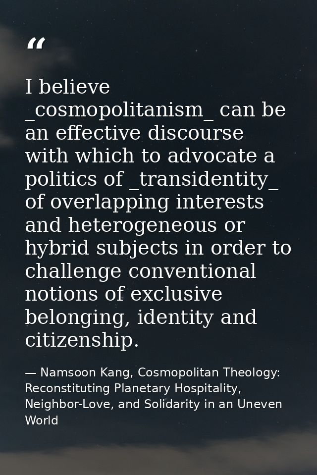 I believe _cosmopolitanism_ can be an effective discourse with which to advocate a politics of _transidentity_ of overla — Namsoon Kang, Cosmopolitan Theology: Reconstituting Planetary Hospitality, Neighbor-Love, and Solidarity in an Uneven World