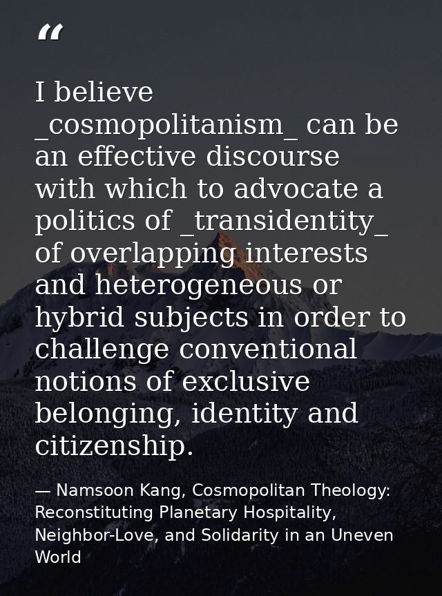 I believe _cosmopolitanism_ can be an effective discourse with which to advocate a politics of _transidentity_ of overla — Namsoon Kang, Cosmopolitan Theology: Reconstituting Planetary Hospitality, Neighbor-Love, and Solidarity in an Uneven World