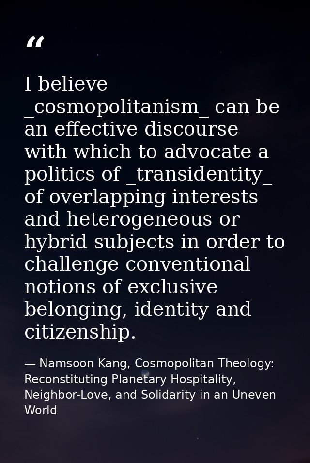 I believe _cosmopolitanism_ can be an effective discourse with which to advocate a politics of _transidentity_ of overla — Namsoon Kang, Cosmopolitan Theology: Reconstituting Planetary Hospitality, Neighbor-Love, and Solidarity in an Uneven World