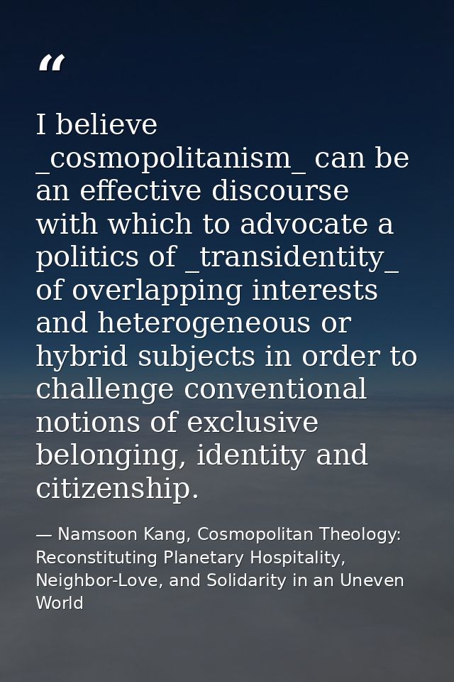 I believe _cosmopolitanism_ can be an effective discourse with which to advocate a politics of _transidentity_ of overla — Namsoon Kang, Cosmopolitan Theology: Reconstituting Planetary Hospitality, Neighbor-Love, and Solidarity in an Uneven World