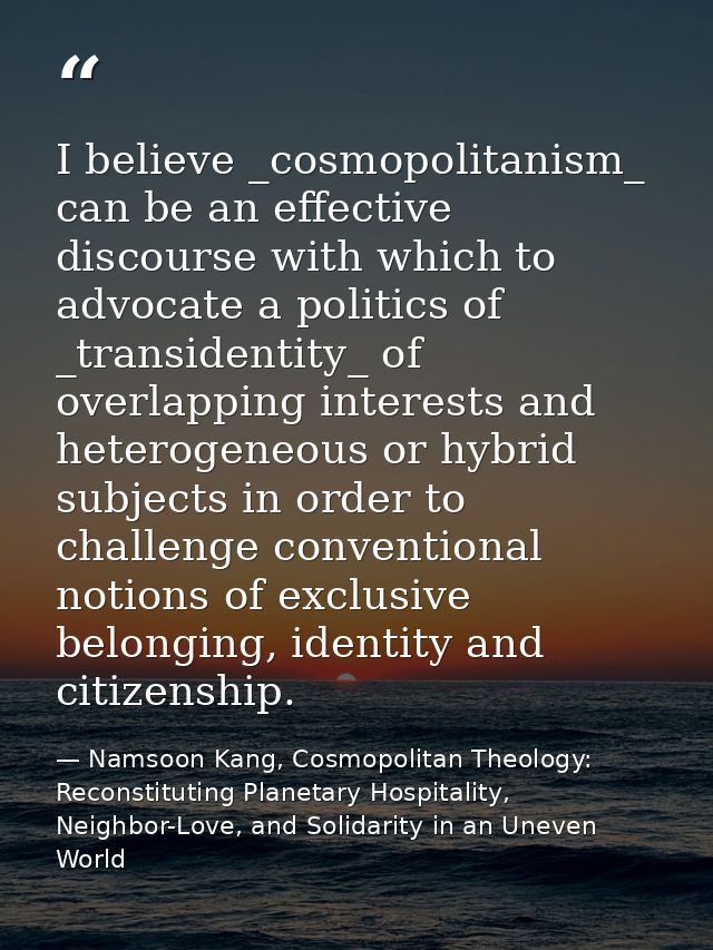 I believe _cosmopolitanism_ can be an effective discourse with which to advocate a politics of _transidentity_ of overla — Namsoon Kang, Cosmopolitan Theology: Reconstituting Planetary Hospitality, Neighbor-Love, and Solidarity in an Uneven World