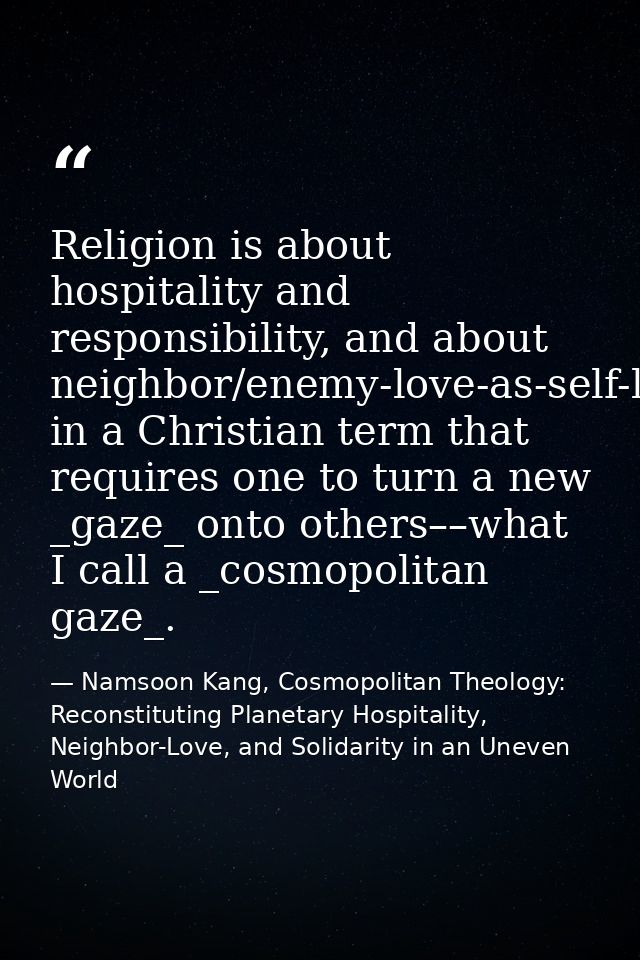 Religion is about hospitality and responsibility, and about neighbor/enemy-love-as-self-love in a Christian term that re — Namsoon Kang, Cosmopolitan Theology: Reconstituting Planetary Hospitality, Neighbor-Love, and Solidarity in an Uneven World