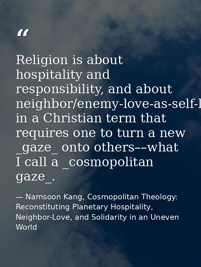 Religion is about hospitality and responsibility, and about neighbor/enemy-love-as-self-love in a Christian term that re — Namsoon Kang, Cosmopolitan Theology: Reconstituting Planetary Hospitality, Neighbor-Love, and Solidarity in an Uneven World