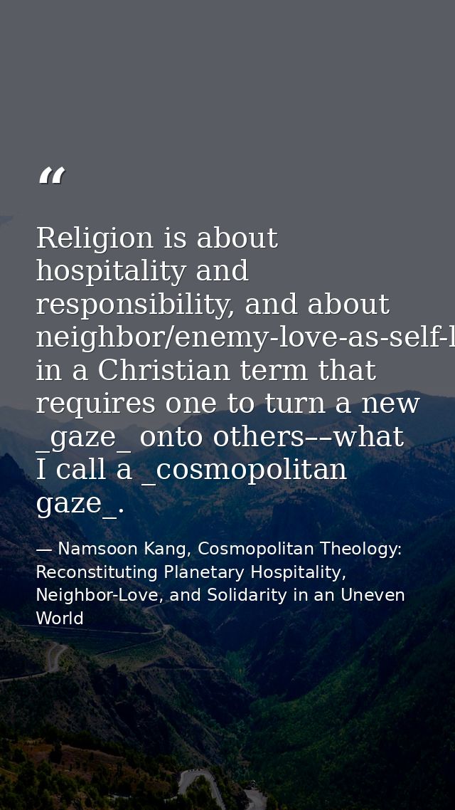 Religion is about hospitality and responsibility, and about neighbor/enemy-love-as-self-love in a Christian term that re — Namsoon Kang, Cosmopolitan Theology: Reconstituting Planetary Hospitality, Neighbor-Love, and Solidarity in an Uneven World