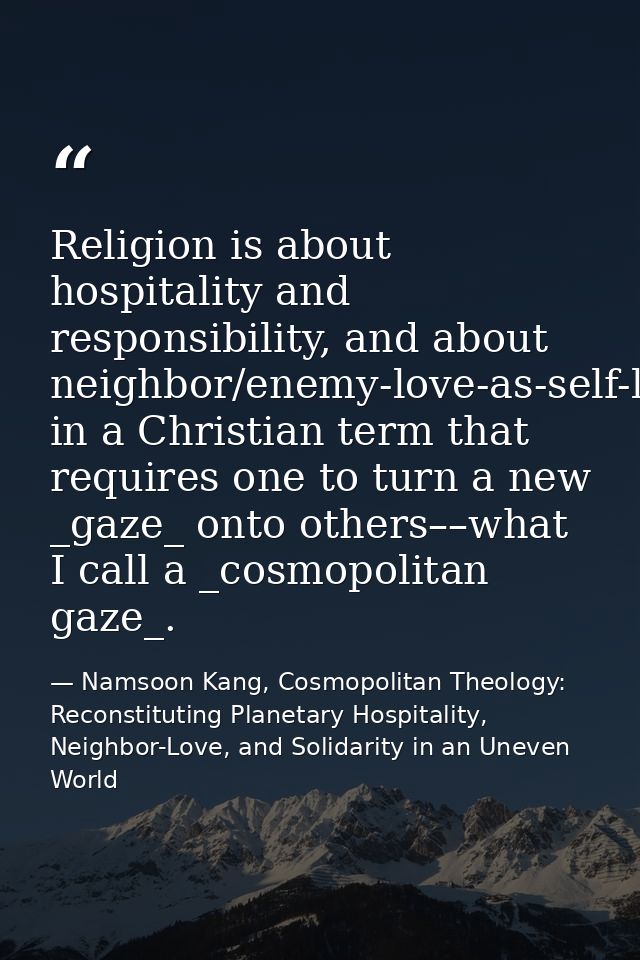 Religion is about hospitality and responsibility, and about neighbor/enemy-love-as-self-love in a Christian term that re — Namsoon Kang, Cosmopolitan Theology: Reconstituting Planetary Hospitality, Neighbor-Love, and Solidarity in an Uneven World
