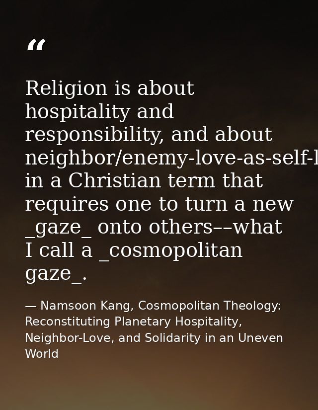 Religion is about hospitality and responsibility, and about neighbor/enemy-love-as-self-love in a Christian term that re — Namsoon Kang, Cosmopolitan Theology: Reconstituting Planetary Hospitality, Neighbor-Love, and Solidarity in an Uneven World