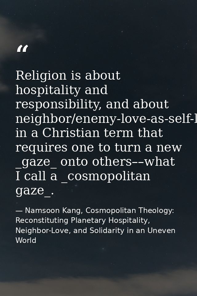 Religion is about hospitality and responsibility, and about neighbor/enemy-love-as-self-love in a Christian term that re — Namsoon Kang, Cosmopolitan Theology: Reconstituting Planetary Hospitality, Neighbor-Love, and Solidarity in an Uneven World