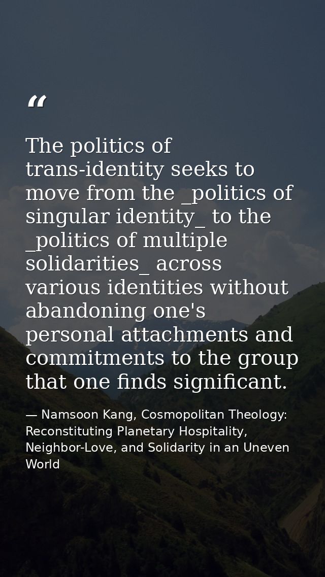 The politics of trans-identity seeks to move from the _politics of singular identity_ to the _politics of multiple solid — Namsoon Kang, Cosmopolitan Theology: Reconstituting Planetary Hospitality, Neighbor-Love, and Solidarity in an Uneven World