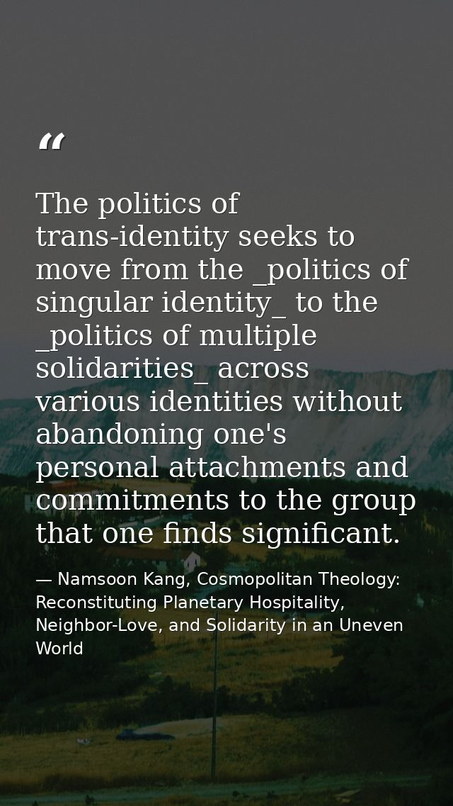 The politics of trans-identity seeks to move from the _politics of singular identity_ to the _politics of multiple solid — Namsoon Kang, Cosmopolitan Theology: Reconstituting Planetary Hospitality, Neighbor-Love, and Solidarity in an Uneven World