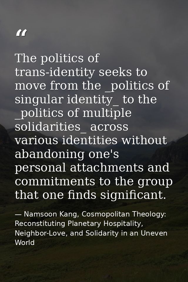The politics of trans-identity seeks to move from the _politics of singular identity_ to the _politics of multiple solid — Namsoon Kang, Cosmopolitan Theology: Reconstituting Planetary Hospitality, Neighbor-Love, and Solidarity in an Uneven World