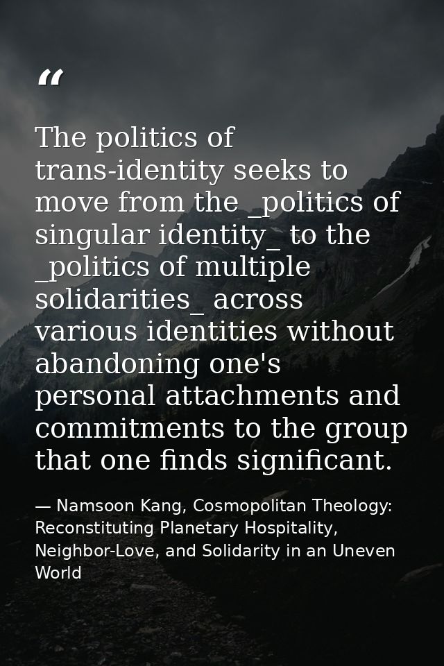 The politics of trans-identity seeks to move from the _politics of singular identity_ to the _politics of multiple solid — Namsoon Kang, Cosmopolitan Theology: Reconstituting Planetary Hospitality, Neighbor-Love, and Solidarity in an Uneven World