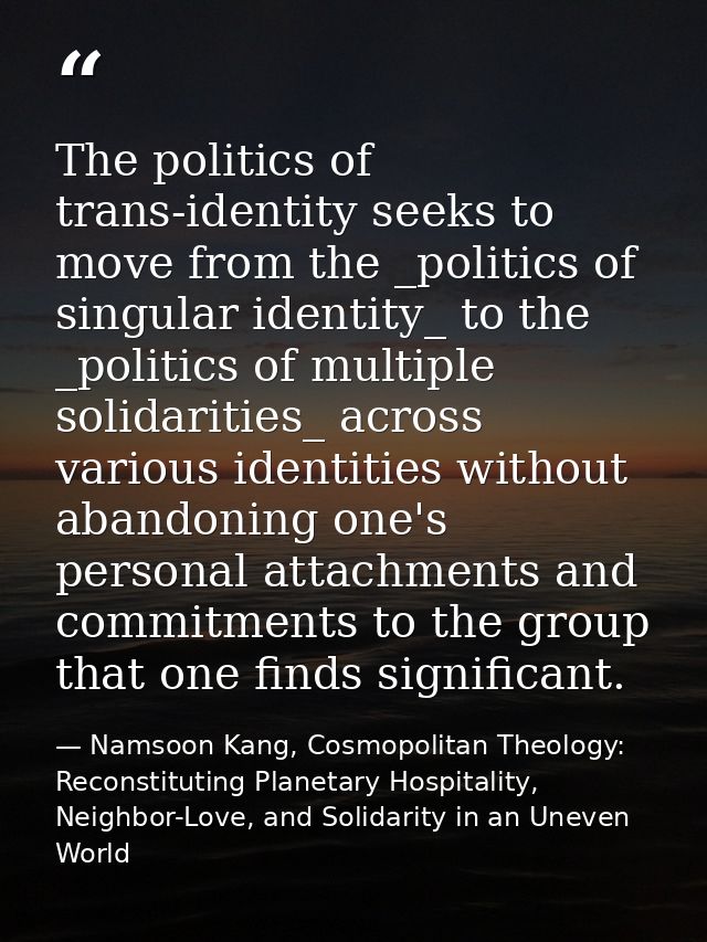 The politics of trans-identity seeks to move from the _politics of singular identity_ to the _politics of multiple solid — Namsoon Kang, Cosmopolitan Theology: Reconstituting Planetary Hospitality, Neighbor-Love, and Solidarity in an Uneven World