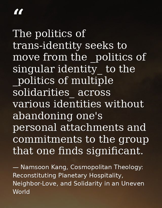 The politics of trans-identity seeks to move from the _politics of singular identity_ to the _politics of multiple solid — Namsoon Kang, Cosmopolitan Theology: Reconstituting Planetary Hospitality, Neighbor-Love, and Solidarity in an Uneven World