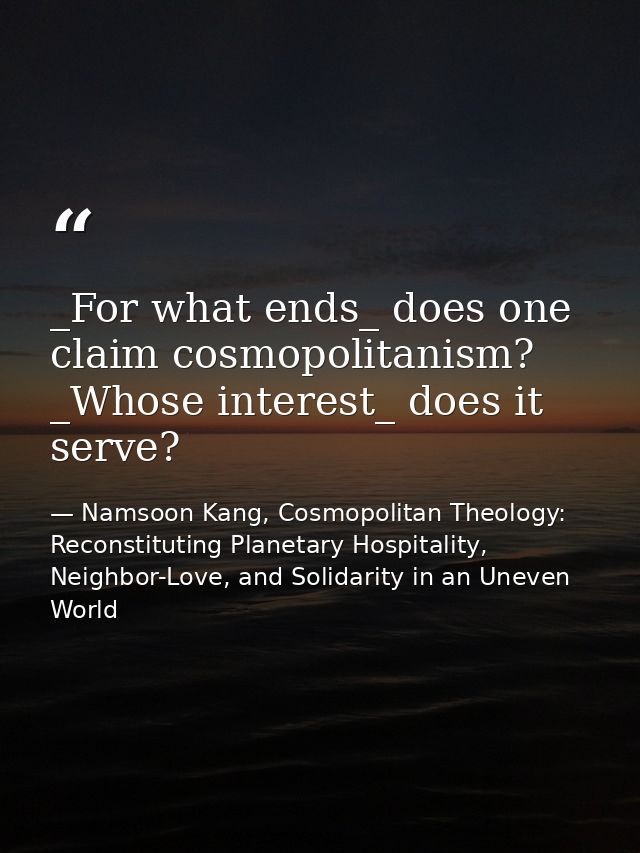_For what ends_ does one claim cosmopolitanism? _Whose interest_ does it serve? — Namsoon Kang, Cosmopolitan Theology: Reconstituting Planetary Hospitality, Neighbor-Love, and Solidarity in an Uneven World