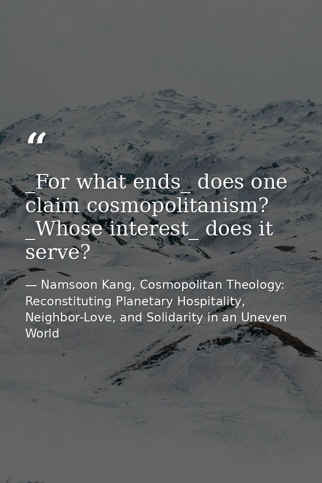 _For what ends_ does one claim cosmopolitanism? _Whose interest_ does it serve? — Namsoon Kang, Cosmopolitan Theology: Reconstituting Planetary Hospitality, Neighbor-Love, and Solidarity in an Uneven World