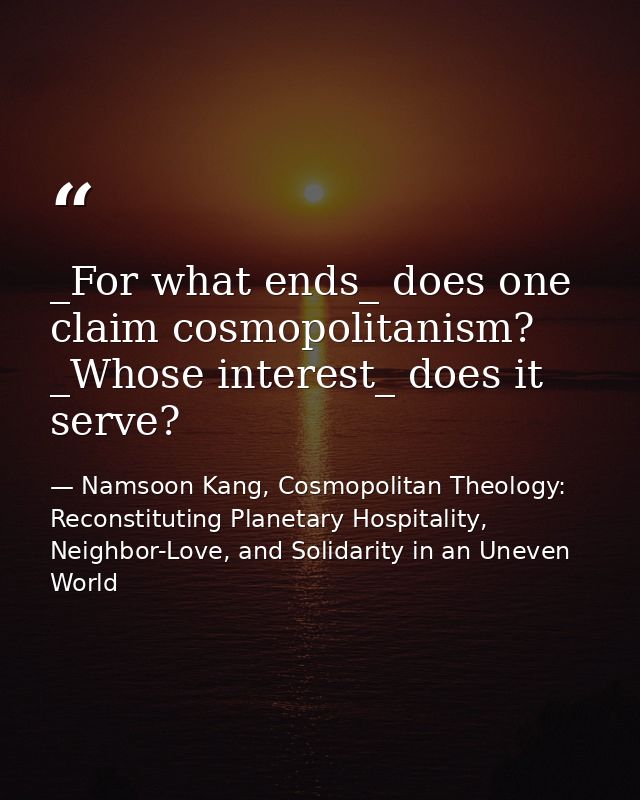_For what ends_ does one claim cosmopolitanism? _Whose interest_ does it serve? — Namsoon Kang, Cosmopolitan Theology: Reconstituting Planetary Hospitality, Neighbor-Love, and Solidarity in an Uneven World