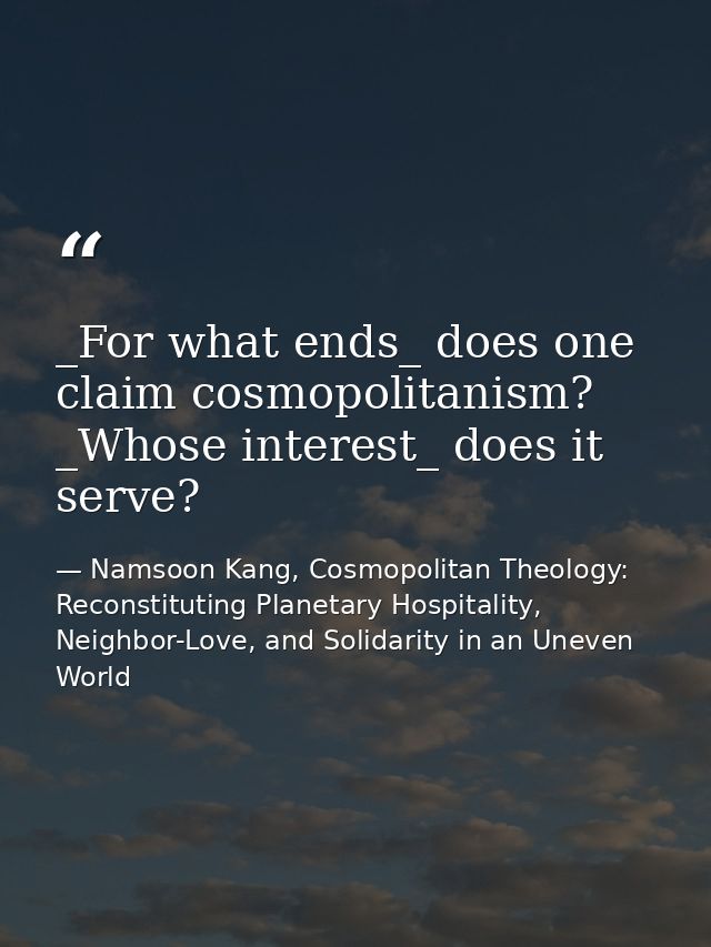 _For what ends_ does one claim cosmopolitanism? _Whose interest_ does it serve? — Namsoon Kang, Cosmopolitan Theology: Reconstituting Planetary Hospitality, Neighbor-Love, and Solidarity in an Uneven World