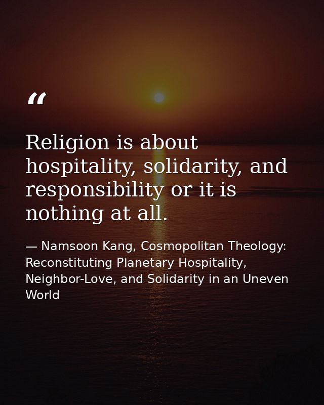 Religion is about hospitality, solidarity, and responsibility or it is nothing at all. — Namsoon Kang, Cosmopolitan Theology: Reconstituting Planetary Hospitality, Neighbor-Love, and Solidarity in an Uneven World