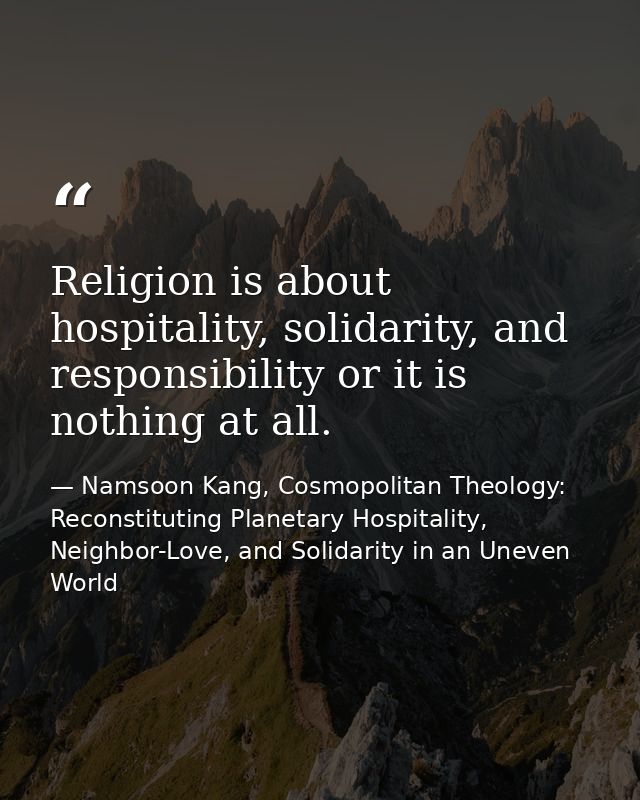 Religion is about hospitality, solidarity, and responsibility or it is nothing at all. — Namsoon Kang, Cosmopolitan Theology: Reconstituting Planetary Hospitality, Neighbor-Love, and Solidarity in an Uneven World