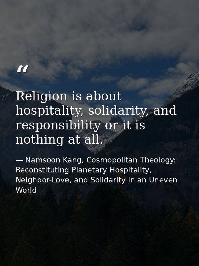 Religion is about hospitality, solidarity, and responsibility or it is nothing at all. — Namsoon Kang, Cosmopolitan Theology: Reconstituting Planetary Hospitality, Neighbor-Love, and Solidarity in an Uneven World