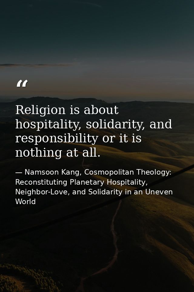 Religion is about hospitality, solidarity, and responsibility or it is nothing at all. — Namsoon Kang, Cosmopolitan Theology: Reconstituting Planetary Hospitality, Neighbor-Love, and Solidarity in an Uneven World