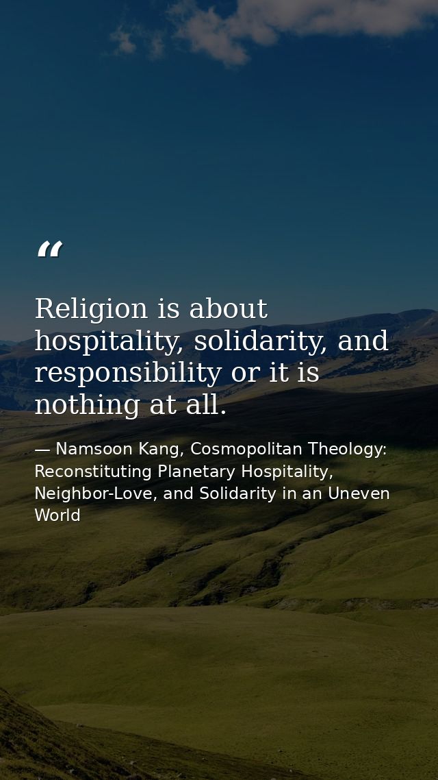 Religion is about hospitality, solidarity, and responsibility or it is nothing at all. — Namsoon Kang, Cosmopolitan Theology: Reconstituting Planetary Hospitality, Neighbor-Love, and Solidarity in an Uneven World