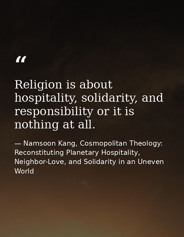 Religion is about hospitality, solidarity, and responsibility or it is nothing at all. — Namsoon Kang, Cosmopolitan Theology: Reconstituting Planetary Hospitality, Neighbor-Love, and Solidarity in an Uneven World