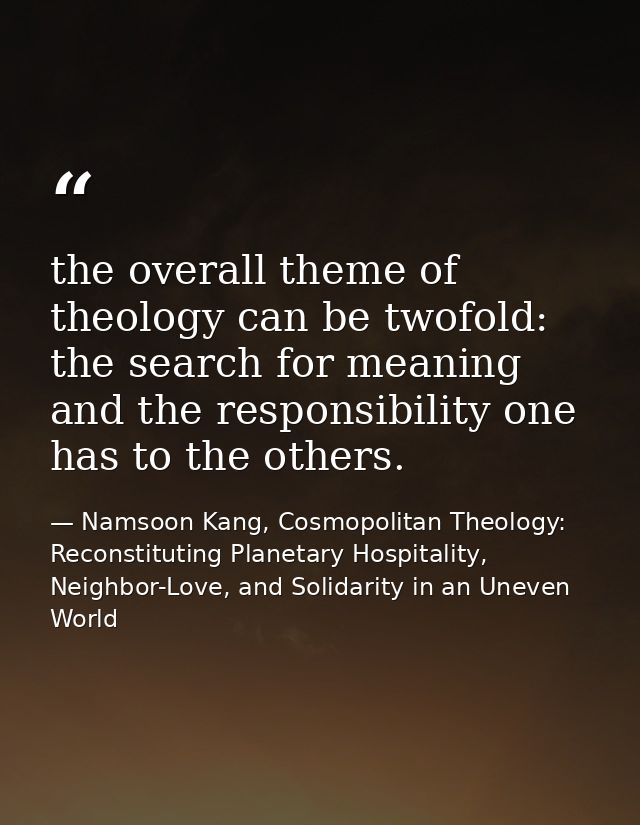 the overall theme of theology can be twofold: the search for meaning and the responsibility one has to the others. — Namsoon Kang, Cosmopolitan Theology: Reconstituting Planetary Hospitality, Neighbor-Love, and Solidarity in an Uneven World