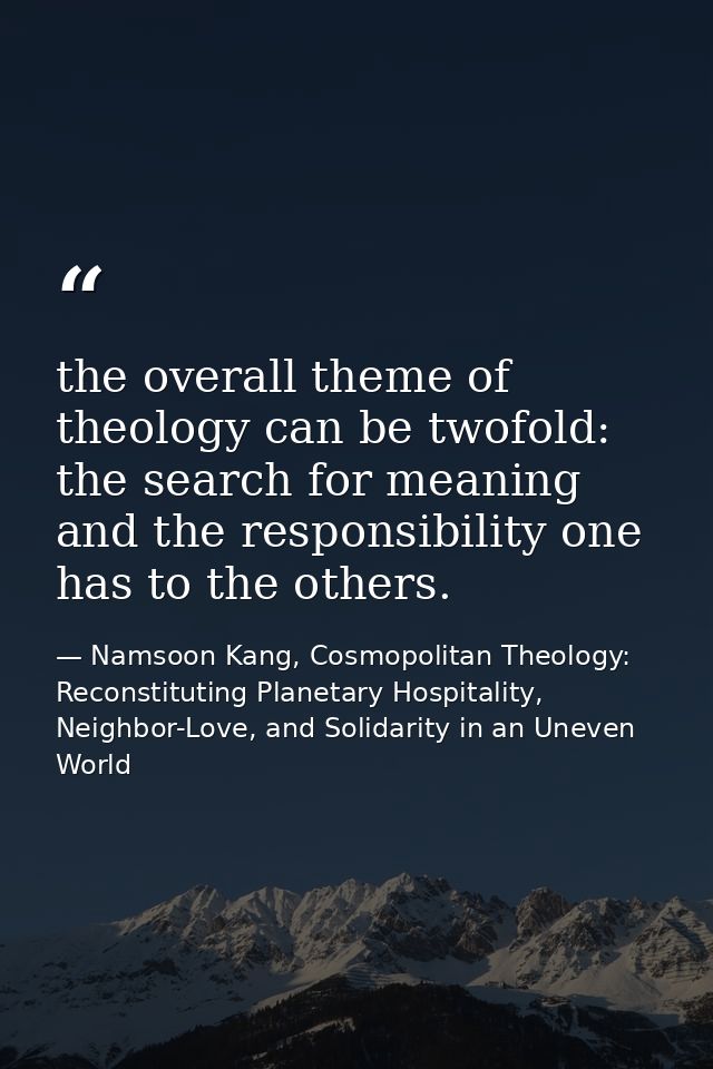 the overall theme of theology can be twofold: the search for meaning and the responsibility one has to the others. — Namsoon Kang, Cosmopolitan Theology: Reconstituting Planetary Hospitality, Neighbor-Love, and Solidarity in an Uneven World
