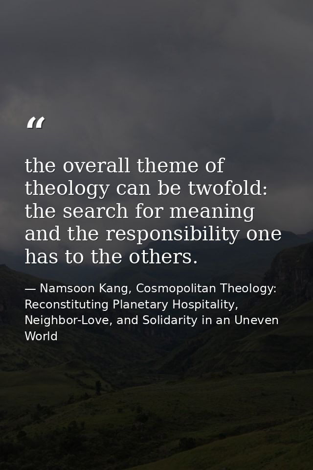 the overall theme of theology can be twofold: the search for meaning and the responsibility one has to the others. — Namsoon Kang, Cosmopolitan Theology: Reconstituting Planetary Hospitality, Neighbor-Love, and Solidarity in an Uneven World