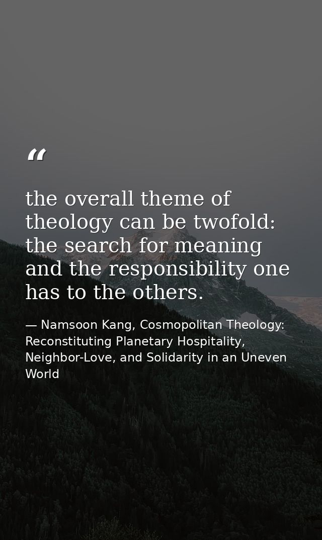 the overall theme of theology can be twofold: the search for meaning and the responsibility one has to the others. — Namsoon Kang, Cosmopolitan Theology: Reconstituting Planetary Hospitality, Neighbor-Love, and Solidarity in an Uneven World