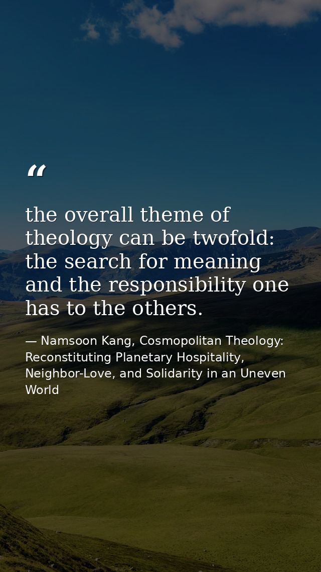 the overall theme of theology can be twofold: the search for meaning and the responsibility one has to the others. — Namsoon Kang, Cosmopolitan Theology: Reconstituting Planetary Hospitality, Neighbor-Love, and Solidarity in an Uneven World