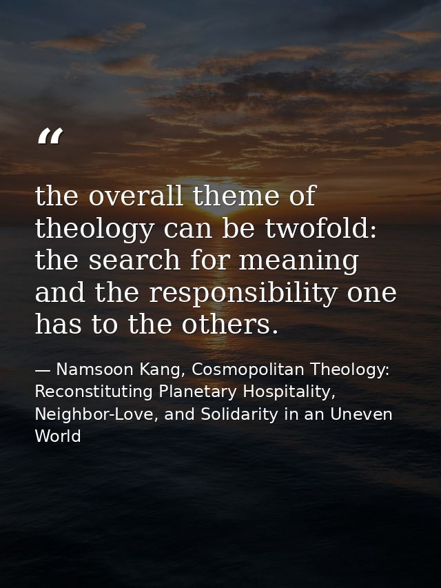 the overall theme of theology can be twofold: the search for meaning and the responsibility one has to the others. — Namsoon Kang, Cosmopolitan Theology: Reconstituting Planetary Hospitality, Neighbor-Love, and Solidarity in an Uneven World