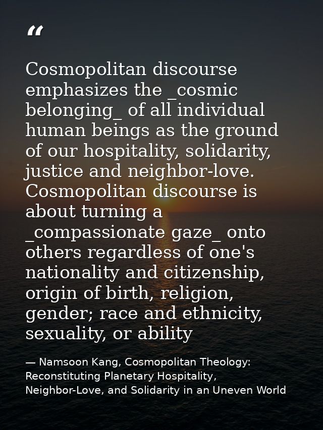 Cosmopolitan discourse emphasizes the _cosmic belonging_ of all individual human beings as the ground of our hospitality — Namsoon Kang, Cosmopolitan Theology: Reconstituting Planetary Hospitality, Neighbor-Love, and Solidarity in an Uneven World