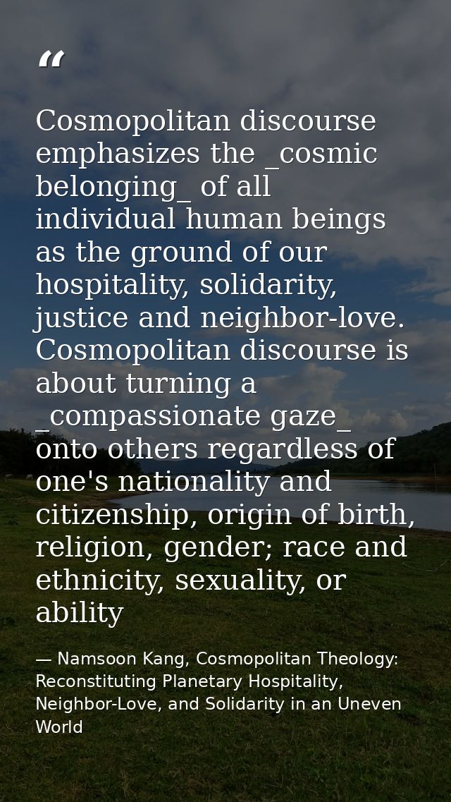 Cosmopolitan discourse emphasizes the _cosmic belonging_ of all individual human beings as the ground of our hospitality — Namsoon Kang, Cosmopolitan Theology: Reconstituting Planetary Hospitality, Neighbor-Love, and Solidarity in an Uneven World