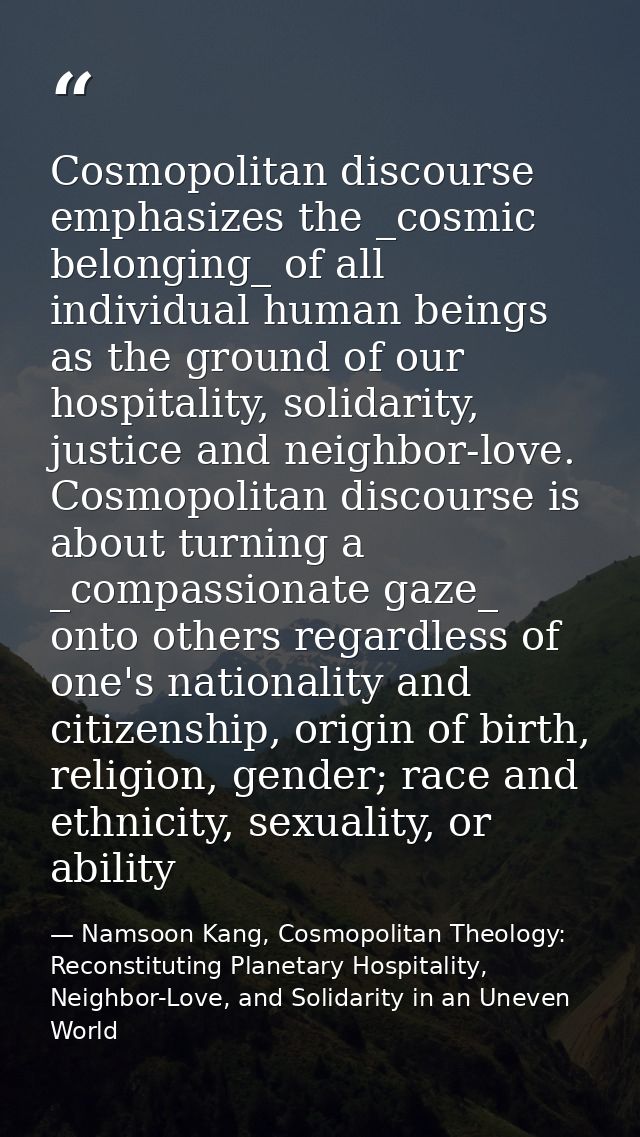 Cosmopolitan discourse emphasizes the _cosmic belonging_ of all individual human beings as the ground of our hospitality — Namsoon Kang, Cosmopolitan Theology: Reconstituting Planetary Hospitality, Neighbor-Love, and Solidarity in an Uneven World