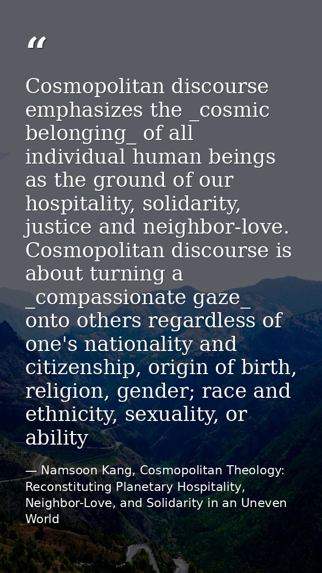Cosmopolitan discourse emphasizes the _cosmic belonging_ of all individual human beings as the ground of our hospitality — Namsoon Kang, Cosmopolitan Theology: Reconstituting Planetary Hospitality, Neighbor-Love, and Solidarity in an Uneven World
