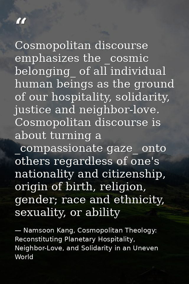 Cosmopolitan discourse emphasizes the _cosmic belonging_ of all individual human beings as the ground of our hospitality — Namsoon Kang, Cosmopolitan Theology: Reconstituting Planetary Hospitality, Neighbor-Love, and Solidarity in an Uneven World
