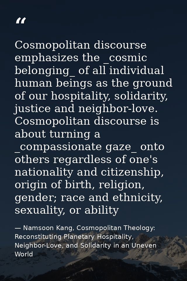 Cosmopolitan discourse emphasizes the _cosmic belonging_ of all individual human beings as the ground of our hospitality — Namsoon Kang, Cosmopolitan Theology: Reconstituting Planetary Hospitality, Neighbor-Love, and Solidarity in an Uneven World