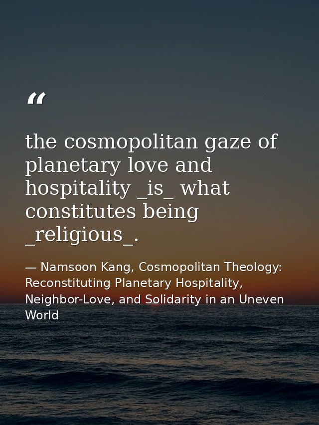 the cosmopolitan gaze of planetary love and hospitality _is_ what constitutes being _religious_. — Namsoon Kang, Cosmopolitan Theology: Reconstituting Planetary Hospitality, Neighbor-Love, and Solidarity in an Uneven World