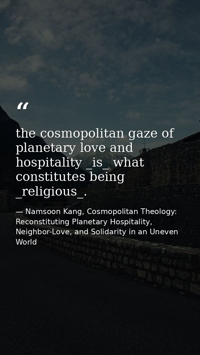 the cosmopolitan gaze of planetary love and hospitality _is_ what constitutes being _religious_. — Namsoon Kang, Cosmopolitan Theology: Reconstituting Planetary Hospitality, Neighbor-Love, and Solidarity in an Uneven World