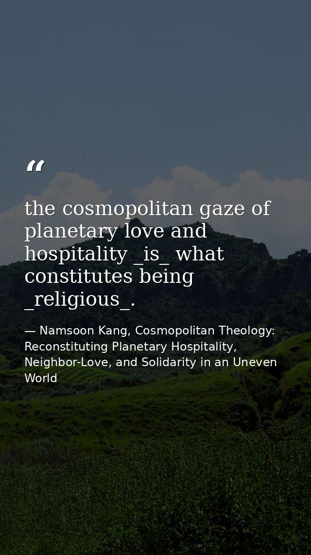 the cosmopolitan gaze of planetary love and hospitality _is_ what constitutes being _religious_. — Namsoon Kang, Cosmopolitan Theology: Reconstituting Planetary Hospitality, Neighbor-Love, and Solidarity in an Uneven World