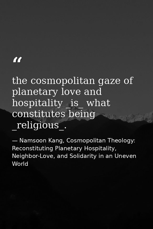 the cosmopolitan gaze of planetary love and hospitality _is_ what constitutes being _religious_. — Namsoon Kang, Cosmopolitan Theology: Reconstituting Planetary Hospitality, Neighbor-Love, and Solidarity in an Uneven World