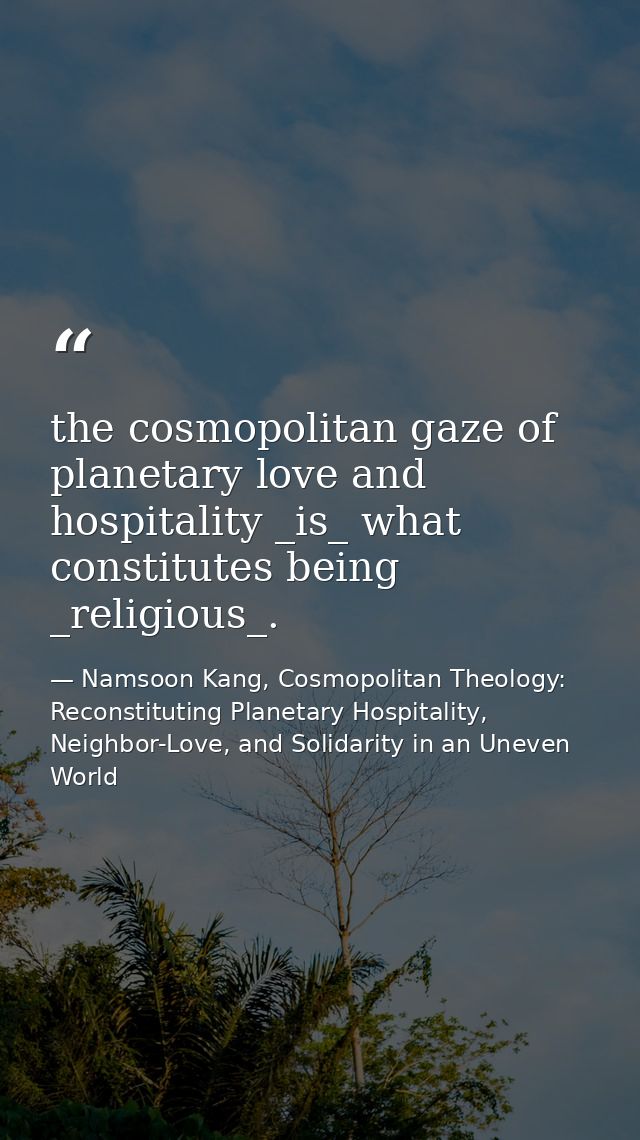 the cosmopolitan gaze of planetary love and hospitality _is_ what constitutes being _religious_. — Namsoon Kang, Cosmopolitan Theology: Reconstituting Planetary Hospitality, Neighbor-Love, and Solidarity in an Uneven World
